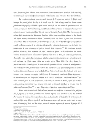 LE PROCES DE JESUS: SCANDALEUX, MAIS LEGAL!                                                                   81


aveu, il renvoie Jésus à Pilate avec un manteau de couleur éclatant [symbole de la royauté],
montrant qu'il considérait Jésus comme un roi fantoche. Jésus retourne donc devant Pilate.
           Le procès romain de Jésus reprend (autour de 9 heures du matin): Or Pilate, ayant
convoqué les grands prêtres, les chefs et le peuple, leur dit: Vous m'avez amené cet homme comme
perturbateur du peuple; j'ai instruit l'affaire devant vous et je n'ai rien trouvé de répréhensible dans cet
homme, au sujet de ce dont vous l'accusez. Mais Hérode non plus; car il nous l'a renvoyé; c'est donc que rien
qui mérite la mort n'a été accompli par lui. Je le renverrai donc après l'avoir châtié. Mais tous ensemble ils
crièrent: Fais mourir celui-ci et délivre-nous Barabbas; celui-ci, pour une sédition qui avait eu lieu dans la
ville et pour meurtre, avait été mis en prison. De nouveau, Pilate leur adressa la parole, dans le dessein de
relâcher Jésus. Mais ils lui crièrent: Crucifie-le! Crucifie-le!101. Le cas de Barabbas prouve que Pilate
était le seul responsable de la peine capitale pour les crimes civils commis par des Juifs. Les
condamnés à mort restaient en prison jusqu'à leur exécution102. Un magistrat romain
pouvait accorder, dans certains cas, une "remise de peine" à un condamné en tenant
compte de circonstances atténuantes103 (Pilate avait donc le droit, en tant que gouverneur,
d'accorder cette grâce). La coutume de relâcher un prisonnier était propre à la Judée et avait
été instituée par Pilate pour plaire au peuple, selon Marc 15:6. En effet, durant les
premières années de sa légation, il avait commis plusieurs bévues à cause de son ignorance
des coutumes locales, comme dans l'affaire des étendards104, ce qui avait engendré un climat
houleux d'incompréhension avec les Juifs. Pour s'attirer les faveurs des foules, il avait alors
instauré cette coutume populaire. La libération de Jésus aurait pu réussir, Pilate répugnant à
se sentir manipulé par les grands prêtres. Mais ceux-ci réussirent à retourner la foule105 qui
avait acclamé Jésus 3 jours auparavant. En outre, la femme de Pilate, ayant eu un rêve
prémonitoire, était même venu trouver son mari au tribunal, pendant le procès, pour le
prévenir d'épargner Jésus106, ce qui a dû renforcer la crainte superstitieuse de Pilate.
           Pilate tente d'attendrir la foule afin de pouvoir libérer Jésus: Alors donc Pilate prit Jésus
et le fit flageller. Et les soldats, ayant tressé une couronne d'épines, la lui mirent sur la tête, et le revêtirent
d'un manteau de pourpre, et ils s'approchaient de lui en disant: Salut, roi des Juifs! et ils lui donnaient des
soufflets. Pilate revint dehors et leur dit: Je vous le fais amener dehors, afin que vous sachiez que je ne trouve
contre lui aucun grief. Jésus vint donc dehors, portant la couronne d'épines et le manteau de pourpre. Et il
101 Luc 23:13-21.
102 Antiquités juives XX:215.
103 SENEQUE –Sur la clémence II:7.
104 Guerre des Juifs II:169-174; Antiquités juives XVIII:55-59.
105 Marc 15:10-11.
106 Matthieu 27:19. Est-il possible que la femme de Pilate ait été à Jérusalem avec lui? Suétone (Auguste §24) rapporte qu'Auguste n'avait

pas autorisé les gouverneurs à prendre leur femme avec eux dans leurs postes et n'autorisait qu'une visite durant les mois d'hiver. Cette
rigueur semble s'être relâchée sous Tibère, car le fils adoptif de l'empereur, Germanicus, emmena sa femme Agrippine en Germanie et en
Orient selon Tacite (Annales I:40; II:54). En 21, Caecina, ex-légat, tenta de faire adopter une politique refusant aux magistrats d'emmener
leurs épouses avec eux dans leur juridiction, mais il ne parvint pas à convaincre le sénat (Annales III:33-34).
 