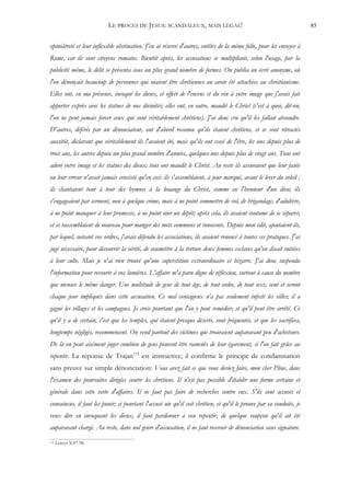LE PROCES DE JESUS: SCANDALEUX, MAIS LEGAL!                                                 85


opiniâtreté et leur inflexible obstination. J'en ai réservé d'autres, entêtés de la même folie, pour les envoyer à
Rome, car ils sont citoyens romains. Bientôt après, les accusations se multipliant, selon l'usage, par la
publicité même, le délit se présenta sous un plus grand nombre de formes. On publia un écrit anonyme, où
l'on dénonçait beaucoup de personnes qui niaient être chrétiennes ou avoir été attachées au christianisme.
Elles ont, en ma présence, invoqué les dieux, et offert de l'encens et du vin à votre image que j'avais fait
apporter exprès avec les statues de nos divinités; elles ont, en outre, maudit le Christ (c'est à quoi, dit-on,
l'on ne peut jamais forcer ceux qui sont véritablement chrétiens). J'ai donc cru qu'il les fallait absoudre.
D'autres, déférés par un dénonciateur, ont d'abord reconnu qu'ils étaient chrétiens, et se sont rétractés
aussitôt, déclarant que véritablement ils l'avaient été, mais qu'ils ont cessé de l'être, les uns depuis plus de
trois ans, les autres depuis un plus grand nombre d'années, quelques-uns depuis plus de vingt ans. Tous ont
adoré votre image et les statues des dieux; tous ont maudit le Christ. Au reste ils assuraient que leur faute
ou leur erreur n'avait jamais consisté qu'en ceci: ils s'assemblaient, à jour marqué, avant le lever du soleil ;
ils chantaient tour à tour des hymnes à la louange du Christ, comme en l'honneur d'un dieu; ils
s'engageaient par serment, non à quelque crime, mais à ne point commettre de vol, de brigandage, d'adultère,
à ne point manquer à leur promesse, à ne point nier un dépôt; après cela, ils avaient coutume de se séparer,
et se rassemblaient de nouveau pour manger des mets communs et innocents. Depuis mon édit, ajoutaient-ils,
par lequel, suivant vos ordres, j'avais défendu les associations, ils avaient renoncé à toutes ces pratiques. J'ai
jugé nécessaire, pour découvrir la vérité, de soumettre à la torture deux femmes esclaves qu'on disait initiées
à leur culte. Mais je n'ai rien trouvé qu'une superstition extraordinaire et bizarre. J'ai donc suspendu
l'information pour recourir à vos lumières. L'affaire m'a paru digne de réflexion, surtout à cause du nombre
que menace le même danger. Une multitude de gens de tout âge, de tout ordre, de tout sexe, sont et seront
chaque jour impliqués dans cette accusation. Ce mal contagieux n'a pas seulement infecté les villes; il a
gagné les villages et les campagnes. Je crois pourtant que l'on y peut remédier, et qu'il peut être arrêté. Ce
qu'il y a de certain, c'est que les temples, qui étaient presque déserts, sont fréquentés, et que les sacrifices,
longtemps négligés, recommencent. On vend partout des victimes qui trouvaient auparavant peu d'acheteurs.
De là on peut aisément juger combien de gens peuvent être ramenés de leur égarement, si l'on fait grâce au
repentir. La réponse de Trajan115 est instructive; il confirme le principe de condamnation
sans preuve sur simple dénonciation: Vous avez fait ce que vous deviez faire, mon cher Pline, dans
l'examen des poursuites dirigées contre les chrétiens. Il n'est pas possible d'établir une forme certaine et
générale dans cette sorte d'affaires. Il ne faut pas faire de recherches contre eux. S'ils sont accusés et
convaincus, il faut les punir; si pourtant l'accusé nie qu'il soit chrétien, et qu'il le prouve par sa conduite, je
veux dire en invoquant les dieux, il faut pardonner à son repentir, de quelque soupçon qu'il ait été
auparavant chargé. Au reste, dans nul genre d'accusation, il ne faut recevoir de dénonciation sans signature.
115   Lettres X:97-98.
 