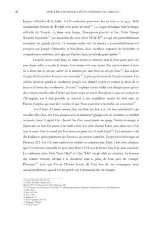 88                              APPROCHE SCIENTIFIQUE D'UNE CHRONOLOGIE ABSOLUE


     langues officielles de la Judée. Les Jérusalémites pouvaient lire en latin et en grec l'édit
     condamnant l'entrée du Temple sous peine de mort130. La langue hébraïque était la langue
     officielle du Temple, et, dans cette langue, l'inscription pouvait se lire: Yeshu Hanozri
     Wumelek Hayehudim131 (un acrostiche du nom divin YHWH)132, ce qui dut particulièrement
     contrarier les grands prêtres. Le compte-rendu oral du procès a vraisemblablement été
     conservé par Joseph d'Arimathie et Nicodème, deux membres respectés du Sanhédrin et
     sympathisants chrétiens, ainsi que par l'apôtre Jean, proche du grand prêtre133.
                Lorsqu'ils eurent crucifié Jésus, les soldats prirent ses vêtements, dont ils firent quatre parts, une
     pour chaque soldat, et en plus la tunique. Cette tunique était sans couture, d'un seul tissu depuis le haut.
     Ils se dirent donc les uns aux autres: Ne la déchirons pas, mais tirons au sort qui l'aura134. Les soldats
     chargés de l'exécution forment une escouade135, la plus petite unité de l'armée romaine. Ces
     soldats devaient garder le condamné jusqu'à son dernier soupir et avaient le droit de se
     répartir le butin des condamnés. Pétrone136 explique qu'un soldat était désigné pour garder
     des voleurs crucifiés afin d'éviter que leurs corps ne soient descendus et que ces voleurs ne
     s'échappent, car il était possible de survivre à une crucifixion (parmi les trois amis de
     Flavius Josèphe, qui avait été crucifiés et que Titus a autorisé à dépendre, un a survécu)137.
                A la 9e heure [15 heures] environ, Jésus cria d'une voix forte: Eli, Eli, lema sabacthanai? ce qui
     veut dire: Mon Dieu, mon Dieu, pourquoi m'as-tu abandonné? Quelques-uns des assistants, en entendant
     ces paroles, dirent: Il appelle Élie. Aussitôt l'un d'eux courut prendre une éponge, l'imbiba de vinaigre, et
     l'ayant mise au bout d'un roseau, il lui tendit à boire. Les autres disaient: Laisse, nous allons voir si Élie
     vient le sauver. Pour la seconde fois Jésus poussa un grand cri et il rendit l'esprit138. Les assistants sont
     des Galiléens (principalement des femmes) qui parlent araméen. L'expression hébraïque en
     Psaumes 22:1: Eli, Eli, lama azabtani est traduite en araméen par: Elahi, Elahi, lema sabaqtani,
     que l'on retrouve transcrite en grec dans Marc 15:34 sous la forme Eloi, Eloi, lama sabacthani.
     La confusion entre Elahi "mon Dieu" et Eliya "Élie" est possible en araméen. La boisson
     des soldats romains servant à se désaltérer était la posca, de l'eau avec du vinaigre.
     Plutarque139 écrit que Caton l'Ancien buvait de l'eau lors de ses campagnes, mais
     occasionnellement, quand il avait grand soif, il demandait du vin vinaigré.

     130 Guerre des Juifs VI:125-126.
     131 S. BEN-CHORIN –Bruder Jesu
     Munich 1977 Ed. Deutescher Taschenbuch p. 180.
     132 On retrouve un tel acrostiche en Esther 7:7 relatant la pendaison d'Haman, initialement prévue pour Mardochée.
     133 Jean 18:16.
     134 Jean 19:23-24.
     135 Actes 12:4.
     136 Satyricon 111.
     137 Autobiographie 420-421.
     138 Matthieu 27:46-50.
     139 Vie de Caton I:7.
 