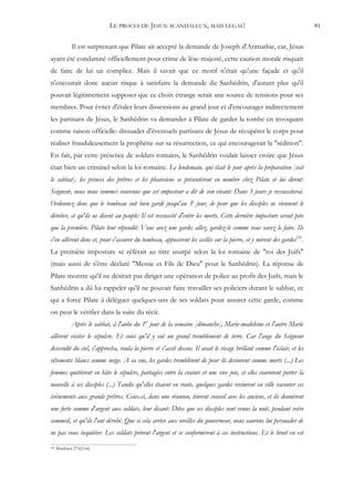 LE PROCES DE JESUS: SCANDALEUX, MAIS LEGAL!                                               91


              Il est surprenant que Pilate ait accepté la demande de Joseph d'Arimathie, car, Jésus
ayant été condamné officiellement pour crime de lèse-majesté, cette caution morale risquait
de faire de lui un complice. Mais il savait que ce motif n'était qu'une façade et qu'il
n'encourait donc aucun risque à satisfaire la demande du Sanhédrin, d'autant plus qu'il
pouvait légitimement supposer que ce choix étrange serait une source de tensions pour ses
membres. Pour éviter d'étaler leurs dissensions au grand jour et d'encourager indirectement
les partisans de Jésus, le Sanhédrin va demander à Pilate de garder la tombe en invoquant
comme raison officielle: dissuader d'éventuels partisans de Jésus de récupérer le corps pour
réaliser frauduleusement la prophétie sur sa résurrection, ce qui encouragerait la "sédition".
En fait, par cette présence de soldats romains, le Sanhédrin voulait laisser croire que Jésus
était bien un criminel selon la loi romaine. Le lendemain, qui était le jour après la préparation [soit
le sabbat], les princes des prêtres et les pharisiens se présentèrent en nombre chez Pilate et lui dirent:
Seigneur, nous nous sommes souvenus que cet imposteur a dit de son vivant: Dans 3 jours je ressusciterai.
Ordonnez donc que le tombeau soit bien gardé jusqu'au 3e jour, de peur que les disciples ne viennent le
dérober, et qu'ils ne disent au peuple: Il est ressuscité d'entre les morts. Cette dernière imposture serait pire
que la première. Pilate leur répondit: Vous avez une garde; allez, gardez-le comme vous savez le faire. Ils
s'en allèrent donc et, pour s'assurer du tombeau, apposèrent les scellés sur la pierre, et y mirent des gardes150.
La première imposture se référait au titre usurpé selon la loi romaine de "roi des Juifs"
(mais aussi de s'être déclaré "Messie et Fils de Dieu" pour le Sanhédrin). La réponse de
Pilate montre qu'il ne désirait pas diriger une opération de police au profit des Juifs, mais le
Sanhédrin a dû lui rappeler qu'il ne pouvait faire travailler ses policiers durant le sabbat, ce
qui a forcé Pilate à déléguer quelques-uns de ses soldats pour assurer cette garde, comme
on peut le vérifier dans la suite du récit.
              Après le sabbat, à l'aube du 1er jour de la semaine [dimanche], Marie-madeleine et l'autre Marie
allèrent visiter le sépulcre. Et voici qu'il y eut un grand tremblement de terre. Car l'ange du Seigneur
descendit du ciel, s'approcha, roula la pierre et s'assit dessus. Il avait le visage brillant comme l'éclair, et les
vêtements blancs comme neige. A sa vue, les gardes tremblèrent de peur ils devinrent comme morts (...) Les
femmes quittèrent en hâte le sépulcre, partagées entre la crainte et une vive joie, et elles coururent porter la
nouvelle à ses disciples (...) Tandis qu'elles étaient en route, quelques gardes revinrent en ville raconter ces
événements aux grands prêtres. Ceux-ci, dans une réunion, tinrent conseil avec les anciens, et ils donnèrent
une forte somme d'argent aux soldats, leur disant: Dites que ses disciples sont venus la nuit, pendant votre
sommeil, et qu'ils l'ont dérobé. Que si cela arrive aux oreilles du gouverneur, nous saurons lui persuader de
ne pas vous inquiéter. Les soldats prirent l'argent et se conformèrent à ces instructions. Et le bruit en est
150   Matthieu 27:62-66.
 