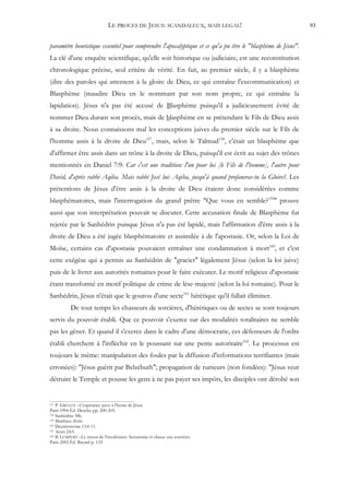 LE PROCES DE JESUS: SCANDALEUX, MAIS LEGAL!                                   93


paramètre heuristique essentiel pour comprendre l'apocalyptique et ce qu'a pu être le "blasphème de Jésus".
La clé d'une enquête scientifique, qu'elle soit historique ou judiciaire, est une reconstitution
chronologique précise, seul critère de vérité. En fait, au premier siècle, il y a blasphème
(dire des paroles qui attentent à la gloire de Dieu, ce qui entraîne l'excommunication) et
Blasphème (maudire Dieu en le nommant par son nom propre, ce qui entraîne la
lapidation). Jésus n'a pas été accusé de Blasphème puisqu'il a judicieusement évité de
nommer Dieu durant son procès, mais de blasphème en se prétendant le Fils de Dieu assis
à sa droite. Nous connaissons mal les conceptions juives du premier siècle sur le Fils de
l'homme assis à la droite de Dieu157, mais, selon le Talmud158, c'était un blasphème que
d'affirmer être assis dans un trône à la droite de Dieu, puisqu'il est écrit au sujet des trônes
mentionnés en Daniel 7:9: Car c'est une tradition: l'un pour lui [le Fils de l'homme], l'autre pour
David, d'après rabbi Aqiba. Mais rabbi José lui: Aqiba, jusqu'à quand profaneras-tu la Gloire?. Les
prétentions de Jésus d'être assis à la droite de Dieu étaient donc considérées comme
blasphématoires, mais l'interrogation du grand prêtre "Que vous en semble?159" prouve
aussi que son interprétation pouvait se discuter. Cette accusation finale de Blasphème fut
rejetée par le Sanhédrin puisque Jésus n'a pas été lapidé, mais l'affirmation d'être assis à la
droite de Dieu a été jugée blasphématoire et assimilée à de l'apostasie. Or, selon la Loi de
Moïse, certains cas d'apostasie pouvaient entraîner une condamnation à mort160, et c'est
cette exégèse qui a permis au Sanhédrin de "gracier" légalement Jésus (selon la loi juive)
puis de le livrer aux autorités romaines pour le faire exécuter. Le motif religieux d'apostasie
étant transformé en motif politique de crime de lèse-majesté (selon la loi romaine). Pour le
Sanhédrin, Jésus n'était que le gourou d'une secte161 hérétique qu'il fallait éliminer.
           De tout temps les chasseurs de sorcières, d'hérétiques ou de sectes se sont toujours
servis du pouvoir établi. Que ce pouvoir s'exerce sur des modalités totalitaires ne semble
pas les gêner. Et quand il s'exerce dans le cadre d'une démocratie, ces défenseurs de l'ordre
établi cherchent à l'infléchir en le poussant sur une pente autoritaire162. Le processus est
toujours le même: manipulation des foules par la diffusion d'informations terrifiantes (mais
erronées): "Jésus guérit par Belzébuth"; propagation de rumeurs (non fondées): "Jésus veut
détruire le Temple et pousse les gens à ne pas payer ses impôts, les disciples ont dérobé son


157 P. GRELOT –L'espérance juive à l'heure de Jésus
Paris 1994 Éd. Desclée pp. 200-205.
158 Sanhédrin 38b.
159 Matthieu 26:66.
160 Deutéronome 13:6-11.
161 Actes 24:5.
162 B. LEMPERT –Le retour de l'intolérance. Sectarisme et chasse aux sorcières

Paris 2002 Éd. Bayard p. 135.
 