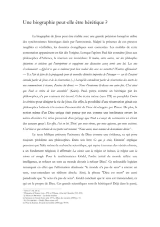 Une biographie peut-elle être hérétique ?

           La biographie de Jésus peut être établie avec une grande précision lorsqu'on utilise
des synchronismes historiques datés par l'astronomie. Malgré la présence de ces preuves
tangibles et vérifiables, les données évangéliques sont contestées. Les mobiles de cette
contestation apparaissent en fait dès l'origine. Lorsque l'apôtre Paul fait connaître Jésus aux
philosophes d'Athènes, la réaction est immédiate: Il tomba, entre autres, sur des philosophes
épicuriens et stoïciens qui l'entreprirent et engagèrent une discussion assez serrée avec lui. Les uns
s'exclamaient: —Qu'est ce que ce radoteur peut bien vouloir dire avec ses sornettes? D'autres affirmaient:
— Il a l'air de faire de la propagande pour de nouvelles divinités importées de l'étranger — car ils l'avaient
entendu parler de Jésus et de la résurrection (...) Lorsqu'ils entendirent parler de résurrection des morts les
uns commencèrent à ricaner, d'autres lui dirent: — Nous t'écouterons là-dessus une autre fois. C'est ainsi
que Paul se retira de leur assemblée1 (Kuen). Paul, perçu comme un hérétique par les
philosophes, n'a pas vraiment été écouté. Celse écrira même (vers 178) un pamphlet Contre
les chrétiens pour dénigrer la vie de Jésus. En effet, la possibilité d'une résurrection gênait ces
philosophes habitués à la notion d'immortalité de l'âme développée par Platon. De plus, la
notion même d'un Dieu unique était perçue par eux comme une intolérance envers les
autres divinités. Ce refus provenait d'un préjugé que Paul a essayé de surmonter en citant
des auteurs grecs2: En effet, c'est en lui [Dieu] que nous vivons, que nous agissons, que nous existons.
C'est bien ce que certains de vos poètes ont reconnu: “Nous aussi, nous sommes de descendance divine” .
           Le texte biblique présente l'existence de Dieu comme une évidence, ce qui pose
toujours problème aux philosophes. Dans son livre Ce que je crois, Einstein3 explique
pourtant que l'idée même de recherche scientifique, qui aspire à trouver des vérités ultimes,
a un fondement religieux; il affirmait: La science sans la religion est boiteuse, la religion sans la
science est aveugle. Pour le mathématicien Gödel, l'ordre initial du monde reflète une
intelligence, et refuser un sens au monde aboutit à refuser Dieu4. Ce redoutable logicien
remarquait en effet que l'affirmation désabusée "le monde n'a pas de sens" a encore un
sens, sous-entendant un référent absolu. Ainsi, la phrase "Dieu est mort" est aussi
paradoxale que "le sens n'a pas de sens". Gödel concluait que le sens est transcendant, ce
qui est le propre de Dieu. Ces grands scientifiques sont-ils hérétiques? Déjà dans le passé,
1 Actes 17:18, 28-32.
2 Phénomènes d'Aratus (vers -270) et l'Hymne à Zeus de Cléanthe (331-233).
3 J. HEDLEY BROOKE - La divine science

in: Sciences et Avenir hors-série 137 Le Dieu des savants (2004) p. 11.
4 G. GUERRERIO - Gödel: Dieu existe-t-il?

in: Pour la Science 20 (août-novembre 2004) pp. 90-95.
 