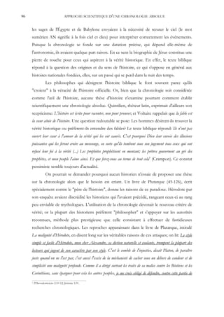 96                                APPROCHE SCIENTIFIQUE D'UNE CHRONOLOGIE ABSOLUE


     les sages de l'Égypte et de Babylone croyaient à la nécessité de scruter le ciel (le mot
     sumérien AN signifie à la fois ciel et dieu) pour interpréter correctement les événements.
     Puisque la chronologie se fonde sur une datation précise, qui dépend elle-même de
     l'astronomie, ils avaient quelque part raison. En ce sens la biographie de Jésus constitue une
     pierre de touche pour ceux qui aspirent à la vérité historique. En effet, le texte biblique
     répond à la question des origines et du sens de l'histoire, ce qui s'oppose en général aux
     histoires nationales fondées, elles, sur un passé qui se perd dans la nuit des temps.
                   Les philosophes qui dénigrent l'histoire biblique le font souvent parce qu'ils
     "croient" à la véracité de l'histoire officielle. Or, bien que la chronologie soit considérée
     comme l'œil de l'histoire, aucune thèse d'histoire n'examine pourtant comment établir
     scientifiquement une chronologie absolue. Quintilien, rhéteur latin, exprimait d'ailleurs son
     scepticisme: L'histoire est écrite pour raconter, non pour prouver; et Voltaire rappelait que la fable est
     la sœur aînée de l'histoire. Une question redoutable se pose: Les hommes désirent-ils trouver la
     vérité historique ou préfèrent-ils entendre des fables? Le texte biblique répond: Ils n'ont pas
     ouvert leur cœur à l'amour de la vérité qui les eut sauvés. C'est pourquoi Dieu leur envoie des illusions
     puissantes qui les feront croire au mensonge, en sorte qu'ils tombent sous son jugement tous ceux qui ont
     refusé leur foi à la vérité (...) Les prophètes prophétisent en mentant; les prêtres gouvernent au gré des
     prophètes, et mon peuple l'aime ainsi. Et que ferez-vous au terme de tout cela5 (Crampon). Ce constat
     pessimiste semble toujours d'actualité.
                   On pourrait se demander pourquoi aucun historien n'essaie de proposer une thèse
     sur la chronologie alors que le besoin est criant. Un livre de Plutarque (45-126), écrit
     spécialement contre le "père de l'histoire", donne les raisons de ce paradoxe. Hérodote par
     son enquête avaient discrédité les historiens qui l'avaient précédé, rangeant ceux-ci au rang
     peu enviable de mythologues. L'utilisation de la chronologie devenait le nouveau critère de
     vérité; or la plupart des historiens préfèrent "philosopher" et s'appuyer sur les autorités
     reconnues, méthode plus prestigieuse que celle consistant à effectuer de fastidieuses
     recherches chronologiques. Les reproches apparaissant dans le livre de Plutarque, intitulé
     La malignité d'Hérodote, en disent long sur les véritables raisons de ces attaques; on lit: Le style
     simple et facile d'Hérodote, mon cher Alexandre, sa diction naturelle et coulante, trompent la plupart des
     lecteurs qui jugent de son caractère par son style. C'est le comble de l'injustice, disait Platon, de paraître
     juste quand on ne l'est pas; c'est aussi l'excès de la méchanceté de cacher sous un dehors de candeur et de
     simplicité une malignité profonde. Comme il a dirigé surtout les traits de sa malice contre les Béotiens et les
     Corinthiens, sans épargner pour cela les autres peuples, je me crois obligé de défendre, contre cette partie de
     5   2Thessaloniciens 2:10-12; Jérémie 5:31.
 