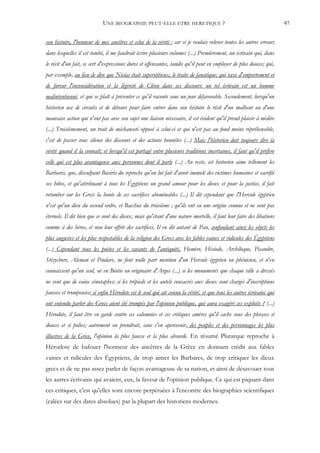 UNE BIOGRAPHIE PEUT-ELLE ETRE HERETIQUE ?                                                 97


son histoire, l'honneur de mes ancêtres et celui de la vérité ; car si je voulais relever toutes les autres erreurs
dans lesquelles il est tombé, il me faudrait écrire plusieurs volumes (...) Premièrement, un écrivain qui, dans
le récit d'un fait, se sert d'expressions dures et offensantes, tandis qu'il peut en employer de plus douces; qui,
par exemple, au lieu de dire que Nicias était superstitieux, le traite de fanatique; qui taxe d'emportement et
de fureur l'inconsidération et la légèreté de Cléon dans ses discours: un tel écrivain est un homme
malintentionné, et qui se plaît à présenter ce qu'il raconte sous un jour défavorable. Secondement, lorsqu'un
historien use de circuits et de détours pour faire entrer dans son histoire le récit d'un malheur ou d'une
mauvaise action qui n'ont pas avec son sujet une liaison nécessaire, il est évident qu'il prend plaisir à médire
(...) Troisièmement, un trait de méchanceté opposé à celui-ci et qui n'est pas au fond moins répréhensible,
c'est de passer sous silence des discours et des actions honnêtes (...) Mais l'historien doit toujours dire la
vérité quand il la connaît; et lorsqu'il est partagé entre plusieurs traditions incertaines, il faut qu'il préfère
celle qui est plus avantageuse aux personnes dont il parle (...) Au reste, cet historien aime tellement les
Barbares, que, disculpant Busiris du reproche qu'on lui fait d'avoir immolé des victimes humaines et sacrifié
ses hôtes, et qu'attribuant à tous les Égyptiens un grand amour pour les dieux et pour la justice, il fait
retomber sur les Grecs la honte de ces sacrifices abominables (...) Il dit cependant que l'Hercule égyptien
n'est qu'un dieu du second ordre, et Bacchus du troisième ; qu'ils ont eu une origine connue et ne sont pas
éternels. Il dit bien que ce sont des dieux, mais qu'étant d'une nature mortelle, il faut leur faire des libations
comme à des héros, et non leur offrir des sacrifices. Il en dit autant de Pan, confondant ainsi les objets les
plus augustes et les plus respectables de la religion des Grecs avec les fables vaines et ridicules des Égyptiens
(...) Cependant tous les poètes et les savants de l'antiquité, Homère, Hésiode, Archiloque, Pisandre,
Stésychore, Alcman et Pindare, ne font nulle part mention d'un Hercule égyptien ou phénicien, et n'en
connaissent qu'un seul, né en Béotie ou originaire d'Argos (...) si les monuments que chaque ville a dressés
ne sont que de vains cénotaphes; si les trépieds et les autels consacrés aux dieux sont chargés d'inscriptions
fausses et trompeuses; si enfin Hérodote est le seul qui ait connu la vérité, et que tous les autres écrivains qui
ont entendu parler des Grecs aient été trompés par l'opinion publique, qui aura exagéré ces exploits ? (...)
Hérodote, il faut être en garde contre ces calomnies et ces critiques amères qu'il cache sous des phrases si
douces et si polies; autrement on prendrait, sans s'en apercevoir, des peuples et des personnages les plus
illustres de la Grèce, l'opinion la plus fausse et la plus absurde. En résumé Plutarque reproche à
Hérodote de bafouer l'honneur des ancêtres de la Grèce en donnant crédit aux fables
vaines et ridicules des Égyptiens, de trop aimer les Barbares, de trop critiquer les dieux
grecs et de ne pas assez parler de façon avantageuse de sa nation, et ainsi de désavouer tous
les autres écrivains qui avaient, eux, la faveur de l'opinion publique. Ce qui est piquant dans
ces critiques, c'est qu'elles sont encore perpétuées à l'encontre des biographies scientifiques
(calées sur des dates absolues) par la plupart des historiens modernes.
 