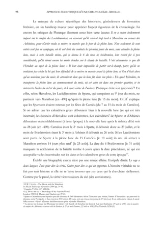 98                                APPROCHE SCIENTIFIQUE D'UNE CHRONOLOGIE ABSOLUE


                 Le manque de culture scientifique des historiens, généralement de formation
     littéraire, est un handicap majeur pour apprécier l'aspect rigoureux de la chronologie. Là
     encore les critiques de Plutarque illustrent assez bien cette lacune: Il en a encore évidemment
     imposé sur le compte des Lacédémoniens, en assurant qu'ils vinrent trop tard à Marathon au secours des
     Athéniens, pour n'avoir voulu se mettre en marche que le jour de la pleine lune. Non seulement ils sont
     entrés cent fois en campagne, où ils ont livré des combats les premiers jours du mois, sans attendre la pleine
     lune, mais à cette bataille même, qui se donna le 6 du mois de boédromion, leur retard fut si peu
     considérable, qu'ils virent encore les morts étendus sur le champ de bataille. Voici néanmoins ce que dit
     Hérodote au sujet de la pleine lune: « Il leur était impossible de partir sur-le-champ, parce qu'ils ne
     voulaient pas violer la loi qui leur défendait de se mettre en marche avant la pleine lune, et l'on n'était alors
     qu'au neuvième jour du mois; ils attendirent donc que la lune fût dans son plein » Eh quoi! Hérodote, tu
     transportes la pleine lune au commencement du mois, où cet astre est dans son premier quartier, et tu
     intervertis l'ordre du ciel et des jours, et le cours entier de l'univers! Plutarque étale son ignorance6! En
     effet, selon Hérodote, les Lacédémoniens de Sparte, qui campaient au 9e jour du mois, ne
     partirent vers Marathon [en -490] qu'après la pleine lune [le 15 du mois]. Or, il7 explique
     que les Spartiates étaient retenus par les fêtes de Carnéia [du 7 au 15 du mois de Carnéios].
     Si on admet que les calendriers grecs débutaient bien à la nouvelle lune (ce qui est très
     incertain) les données d'Hérodote sont cohérentes. Les calendriers8 de Sparte et d'Athènes
     débutaient vraisemblablement (à cette époque) à la nouvelle lune après le solstice d'été soit
     au 28 juin (en -490). Carnéios étant le 2e mois à Sparte, il débutait donc au 27 juillet, et le
     mois de Boédromion étant le 3e mois à Athènes il débutait au 26 août. Si les Lacédomiens
     sont partis de Sparte à la pleine lune du 15 Carnéios [le 10 août] ils ont dû arriver à
     Marathon environ 14 jours plus tard9 [le 25 août]. La date du 6 Boédromion [le 31 août]
     marquant la célébration de la bataille tombe 6 jours après la date précédente, ce qui est
     acceptable vu les incertitudes sur les dates et les calendriers grecs de cette époque10.
                 Établir une biographie exacte n'est pas une mince affaire. Euripide disait: Le sage a
     deux langues, l'une pour dire la vérité, l'autre pour dire ce qui est opportun. L'histoire véritable ne se
     fait pas sans histoire et elle ne se laisse trouver que par ceux qui la cherchent réellement.
     Comme par le passé, la vérité vient toujours du ciel (des astronomes).
     6 D.W. O LSON – The Moon and the Marathon
     in: Sky & Telescope Septembre 2004 pp. 34-41.
     7 Enquête VI:106-107; VII:206.
     8 E.J. BICKERMAN - Chronology of the Ancient World

     London 1980 Ed. Thames and Hudson pp. 27-40.
     9 Sparte et Marathon sont séparées par une distance de 240 kilomètres. Selon l'historien grec Arrien, l'armée d'Alexandre a pu parcourir la

     distance entre Persépolis et Suse (environ 500 km) en 29 jours, soit une vitesse moyenne de 17 km/jour. Si on utilise cette valeur, il aurait
     fallu environ 14 jours à l'armée lacédémonienne pour rejoindre Marathon.
     10 La preuve est donnée par Plutarque lui même: Cette bataille [de Marathon] fut donnée le 4 du mois Boédromion [29 août en -490], selon la manière

     de compter des Athéniens; et suivant celle des Béotiens, le 27 du mois Panémos [22 août en -490] (Vie d'Aristide XIX:8,9).
 
