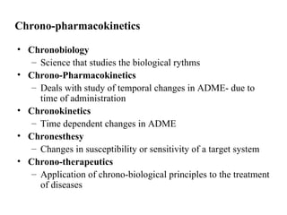 Chrono-pharmacokinetics

• Chronobiology
   – Science that studies the biological rythms
• Chrono-Pharmacokinetics
   – Deals with study of temporal changes in ADME- due to
     time of administration
• Chronokinetics
   – Time dependent changes in ADME
• Chronesthesy
   – Changes in susceptibility or sensitivity of a target system
• Chrono-therapeutics
   – Application of chrono-biological principles to the treatment
     of diseases
 