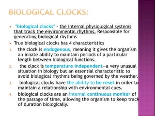  "biological clocks" - the internal physiological systems
that track the environmental rhythms. Responsible for
generating biological rhythms
 True biological clocks has 4 characteristics
1. the clock is endogenous, meaning it gives the organism
an innate ability to maintain periods of a particular
length between biological functions.
2. the clock is temperature independent—a very unusual
situation in biology but an essential characteristic to
avoid biological rhythms being governed by the weather.
3. biological clocks have the ability to be reset in order to
maintain a relationship with environmental cues.
4. biological clocks are an internal continuous monitor of
the passage of time, allowing the organism to keep track
of duration biologically.
 