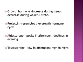  Growth hormone –increase during sleep;
decrease during wakeful state.
 Prolactin –resembles like growth hormone
cycle.
 Aldosterone – peaks in afternoon; declines in
evening.
 Testosterone – low in afternoon; high in night
 