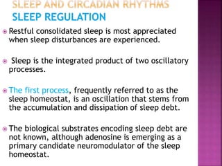  Restful consolidated sleep is most appreciated
when sleep disturbances are experienced.
 Sleep is the integrated product of two oscillatory
processes.
 The first process, frequently referred to as the
sleep homeostat, is an oscillation that stems from
the accumulation and dissipation of sleep debt.
 The biological substrates encoding sleep debt are
not known, although adenosine is emerging as a
primary candidate neuromodulator of the sleep
homeostat.
 