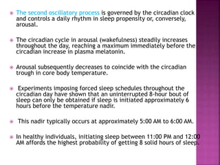  The second oscillatory process is governed by the circadian clock
and controls a daily rhythm in sleep propensity or, conversely,
arousal.
 The circadian cycle in arousal (wakefulness) steadily increases
throughout the day, reaching a maximum immediately before the
circadian increase in plasma melatonin.
 Arousal subsequently decreases to coincide with the circadian
trough in core body temperature.
 Experiments imposing forced sleep schedules throughout the
circadian day have shown that an uninterrupted 8-hour bout of
sleep can only be obtained if sleep is initiated approximately 6
hours before the temperature nadir.
 This nadir typically occurs at approximately 5:00 AM to 6:00 AM.
 In healthy individuals, initiating sleep between 11:00 PM and 12:00
AM affords the highest probability of getting 8 solid hours of sleep.
 