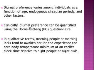  Diurnal preference varies among individuals as a
function of age, endogenous circadian periods, and
other factors.
 Clinically, diurnal preference can be quantified
using the Horne–Östberg (HO) questionnaire.
 In qualitative terms, morning people or morning
larks tend to awaken earlier and experience the
core body temperature minimum at an earlier
clock time relative to night people or night owls.
 
