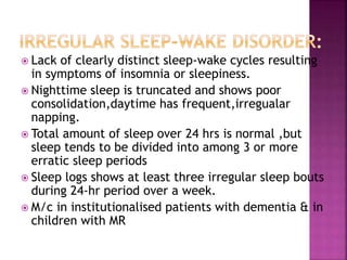  Lack of clearly distinct sleep-wake cycles resulting
in symptoms of insomnia or sleepiness.
 Nighttime sleep is truncated and shows poor
consolidation,daytime has frequent,irregualar
napping.
 Total amount of sleep over 24 hrs is normal ,but
sleep tends to be divided into among 3 or more
erratic sleep periods
 Sleep logs shows at least three irregular sleep bouts
during 24-hr period over a week.
 M/c in institutionalised patients with dementia & in
children with MR
 