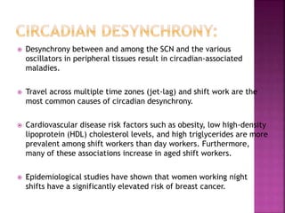  Desynchrony between and among the SCN and the various
oscillators in peripheral tissues result in circadian-associated
maladies.
 Travel across multiple time zones (jet-lag) and shift work are the
most common causes of circadian desynchrony.
 Cardiovascular disease risk factors such as obesity, low high-density
lipoprotein (HDL) cholesterol levels, and high triglycerides are more
prevalent among shift workers than day workers. Furthermore,
many of these associations increase in aged shift workers.
 Epidemiological studies have shown that women working night
shifts have a significantly elevated risk of breast cancer.
 