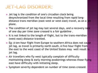  Jet lag is the condition of one's circadian clock being
desynchronized from the local time resulting from rapid long-
distance trans meridian (east–west or west–east) travel, as on a jet
plane.
 The condition of jet lag may last several days, and a recovery rate
of one day per time zone crossed is a fair guideline .
 It is not linked to the length of flight, but to the trans-meridian
(west–east) distance traveled.
 Eg: A ten-hour flight from Europe to southern Africa does not cause
jet lag, as travel is primarily north–south. A five-hour flight from
the east to the west coast of the United States may well result in
jet lag.
 Air travellers who fly west typically complain of difficulty
maintaining sleep & early morning awakenings whereas those flying
east have difficulty with initiating sleep.
 Symptom severity dependent on number of time zones crossed.
 