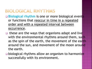  Biological rhythm is one or more biological events
or functions that reoccur in time in a repeated
order and with a repeated interval between
occurrence.
 these are the ways that organisms adapt and live
with the environmental rhythms around them, such
as the spin of the earth, the movement of the earth
around the sun, and movement of the moon around
the earth.
 biological rhythms allow an organism to harmonize
successfully with its environment.
 
