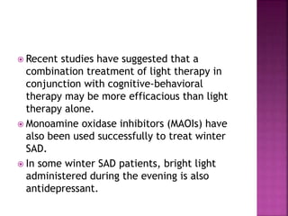  Recent studies have suggested that a
combination treatment of light therapy in
conjunction with cognitive-behavioral
therapy may be more efficacious than light
therapy alone.
 Monoamine oxidase inhibitors (MAOIs) have
also been used successfully to treat winter
SAD.
 In some winter SAD patients, bright light
administered during the evening is also
antidepressant.
 