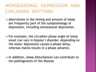  Aberrations in the timing and amount of sleep
are frequently part of the symptomology of
depression, including nonseasonal depression.
 For example, the circadian phase angle of sleep
onset can vary in bipolar I disorder, depending on
the state; depression causes a phase delay,
whereas mania results in a phase advance.
 In addition, sleep disturbances can contribute to
the pathogenesis of the disease
 