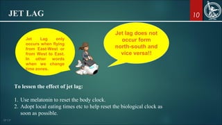 10JET LAG
Jet lag does not
occur form
north-south and
vice versa!!
Jet Lag only
occurs when flying
from East-West or
from West to East.
In other words
when we change
time zones.
To lessen the effect of jet lag:
1. Use melatonin to reset the body clock.
2. Adopt local eating times etc to help reset the biological clock as
soon as possible.
 