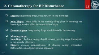 132. Chronotherapy for BP Disturbance
 Dipper: long lasting drugs, once per 24th
(in the morning).
 Non- dipper : once daily in the evening (drug given in morning has
lessen hypotensive effect in second half of day).
 Extreme dipper: long lasting drugs administered in the morning.
 Morning surge:
1. Non-dipper: bedtime dosing should prevent morning surge (doxazosin
is particularly effective).
2. Dipper: evening administration of slowing acting preparation
(telmisartan, amlodipine) is safer approach.
 