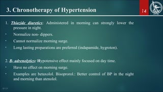 14
1. Thiazide diuretics: Administered in morning can strongly lower the
pressure in night.
• Normalize non- dippers.
• Cannot normalize morning surge.
• Long lasting preparations are preferred (indapamide, hygroton).
2. Β- adrenolytics: Hypotensive effect mainly focused on day time.
• Have no effect on morning surge.
• Examples are betaxolol. Bisoprorol.: Better control of BP in the night
and morning than atenolol.
3. Chronotherapy of Hypertension
 