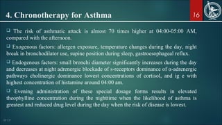 16
 The risk of asthmatic attack is almost 70 times higher at 04:00-05:00 AM,
compared with the afternoon.
 Exogenous factors: allergen exposure, temperature changes during the day, night
break in bronchodilator use, supine position during sleep, gastroesophageal reflux.
 Endogenous factors: small bronchi diameter significantly increases during the day
and decreases at night adrenergic blockade of s-receptors dominance of α-adrenergic
pathways cholinergic dominance lowest concentrations of cortisol, and ig e with
highest concentration of histamine around 04:00 am.
 Evening administration of these special dosage forms results in elevated
theophylline concentration during the nighttime when the likelihood of asthma is
greatest and reduced drug level during the day when the risk of disease is lowest.
4. Chronotherapy for Asthma
 