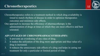 18Chronotherapeutics
Chronotherapeutics refers to a treatment method in which drug availability is
timed to match rhythms of disease in order to optimize therapeutics
outcomes and minimize side effects.
One approach to increase the efficiency of pharmacotherapy is the
administration of drugs at times at which they are most effective and best
tolerated.
ADVANTAGES OF CHRONOPHARMACOTHERAPHY:
1. It prevents an overdosing of any class of drug.
2. It makes the utilization of the drug more appropriate and thus value of a
drug is increased.
3. It reduces the unnecessary side effects of a drug and helps in caring out
treatment for only a particular or limited period of time.
 