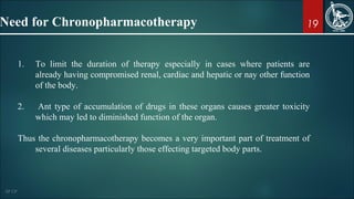 19
1. To limit the duration of therapy especially in cases where patients are
already having compromised renal, cardiac and hepatic or nay other function
of the body.
2. Ant type of accumulation of drugs in these organs causes greater toxicity
which may led to diminished function of the organ.
Thus the chronopharmacotherapy becomes a very important part of treatment of
several diseases particularly those effecting targeted body parts.
Need for Chronopharmacotherapy
 
