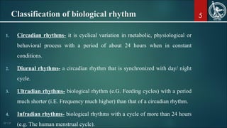 5Classification of biological rhythm
1. Circadian rhythms- it is cyclical variation in metabolic, physiological or
behavioral process with a period of about 24 hours when in constant
conditions.
2. Diurnal rhythms- a circadian rhythm that is synchronized with day/ night
cycle.
3. Ultradian rhythms- biological rhythm (e.G. Feeding cycles) with a period
much shorter (i.E. Frequency much higher) than that of a circadian rhythm.
4. Infradian rhythms- biological rhythms with a cycle of more than 24 hours
(e.g. The human menstrual cycle).
 