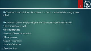 6
 Circadian is derived from a latin phrase i.e. Circa = about and dia = day ( about
a day).
 Circadian rhythms are physiological and behavioral rhythms and include:
•Sleep/ wakefulness cycle
•Body temperature
•Patterns of hormone secretion
•Blood pressure
•Digestive secretions
•Levels of alertness
•Reaction times
 