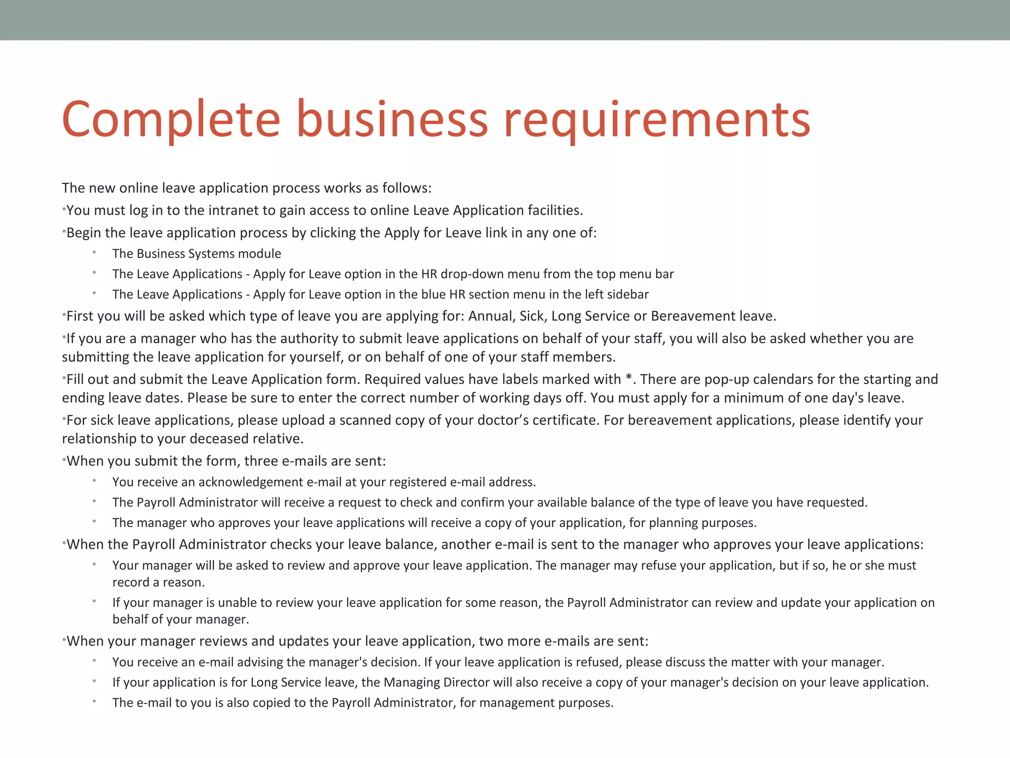 The new online leave application process works as follows: You must log in to the intranet to gain access to online Leave Application facilities. Begin the leave application process by clicking the Apply for Leave link in any one of: The Business Systems module The Leave Applications - Apply for Leave option in the HR drop-down menu from the top menu bar The Leave Applications - Apply for Leave option in the blue HR section menu in the left sidebar First you will be asked which type of leave you are applying for: Annual, Sick, Long Service or Bereavement leave. If you are a manager who has the authority to submit leave applications on behalf of your staff, you will also be asked whether you are submitting the leave application for yourself, or on behalf of one of your staff members. Fill out and submit the Leave Application form. Required values have labels marked with *. There are pop-up calendars for the starting and ending leave dates. Please be sure to enter the correct number of working days off. You must apply for a minimum of one day's leave. For sick leave applications, please upload a scanned copy of your doctor’s certificate. For bereavement applications, please identify your relationship to your deceased relative. When you submit the form, three e-mails are sent: You receive an acknowledgement e-mail at your registered e-mail address. The Payroll Administrator will receive a request to check and confirm your available balance of the type of leave you have requested. The manager who approves your leave applications will receive a copy of your application, for planning purposes. When the Payroll Administrator checks your leave balance, another e-mail is sent to the manager who approves your leave applications: Your manager will be asked to review and approve your leave application. The manager may refuse your application, but if so, he or she must record a reason. If your manager is unable to review your leave application for some reason, the Payroll Administrator can review and update your application on behalf of your manager. When your manager reviews and updates your leave application, two more e-mails are sent: You receive an e-mail advising the manager's decision. If your leave application is refused, please discuss the matter with your manager. If your application is for Long Service leave, the Managing Director will also receive a copy of your manager's decision on your leave application. The e-mail to you is also copied to the Payroll Administrator, for management purposes. Complete business requirements 