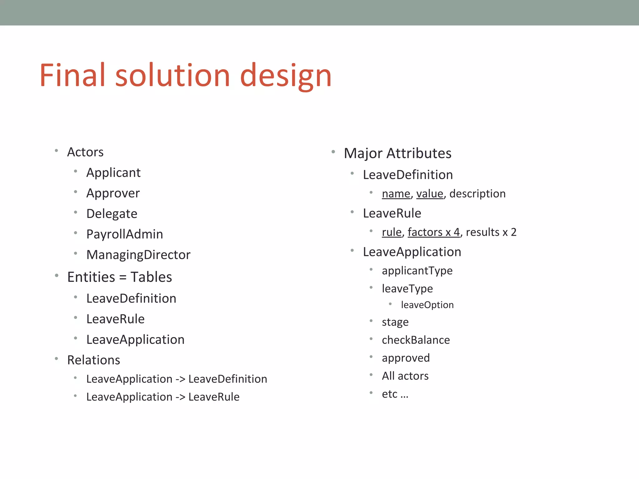 Final solution design Actors Applicant Approver Delegate PayrollAdmin ManagingDirector Entities = Tables LeaveDefinition LeaveRule LeaveApplication Relations LeaveApplication -> LeaveDefinition LeaveApplication -> LeaveRule Major Attributes LeaveDefinition name ,  value , description LeaveRule rule ,  factors x 4 , results x 2 LeaveApplication applicantType leaveType leaveOption stage checkBalance approved All actors etc … 