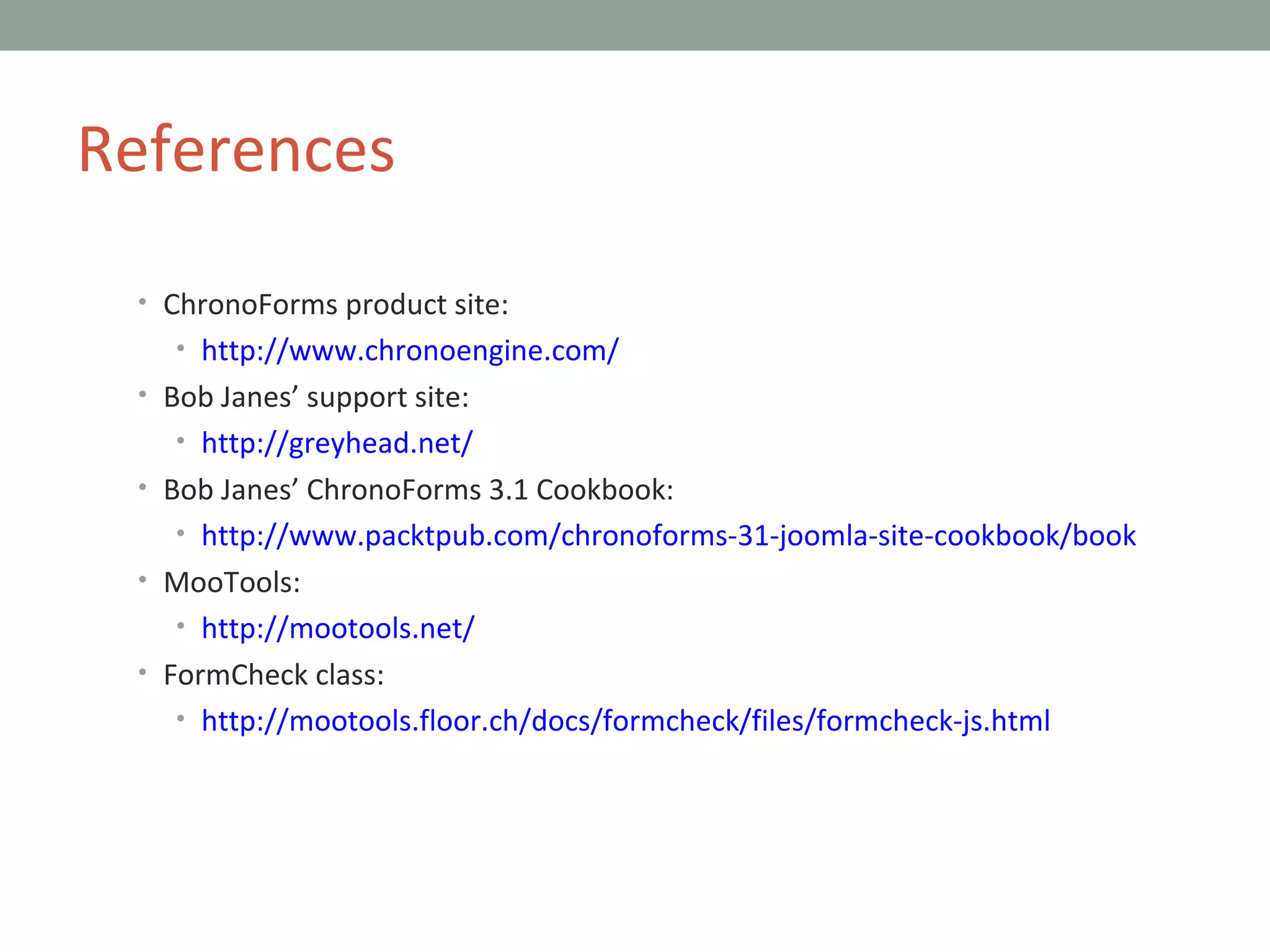 ChronoForms product site: http://www.chronoengine.com/ Bob Janes’ support site: http://greyhead.net/ Bob Janes’ ChronoForms 3.1 Cookbook: http://www.packtpub.com/chronoforms-31-joomla-site-cookbook/book MooTools: http://mootools.net/ FormCheck class: http://mootools.floor.ch/docs/formcheck/files/formcheck-js.html References 