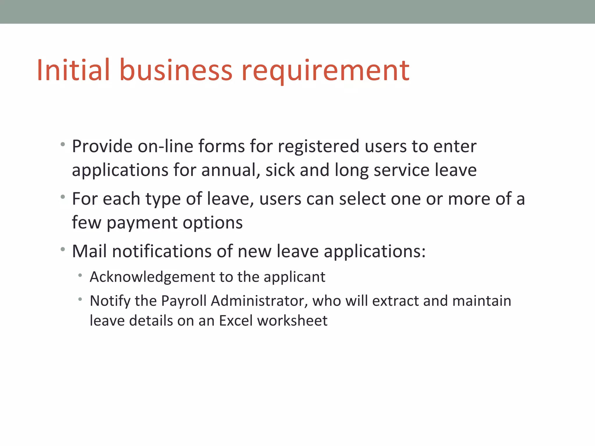 Provide on-line forms for registered users to enter applications for annual, sick and long service leave For each type of leave, users can select one or more of a few payment options Mail notifications of new leave applications: Acknowledgement to the applicant Notify the Payroll Administrator, who will extract and maintain leave details on an Excel worksheet Initial business requirement 