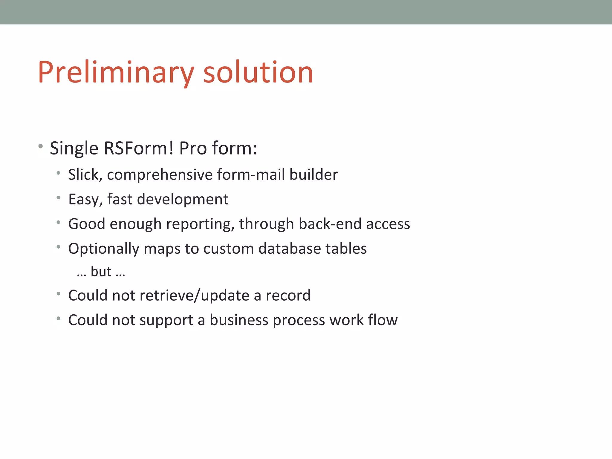 Single RSForm! Pro form: Slick, comprehensive form-mail builder Easy, fast development Good enough reporting, through back-end access Optionally maps to custom database tables …  but … Could not retrieve/update a record Could not support a business process work flow Preliminary solution 
