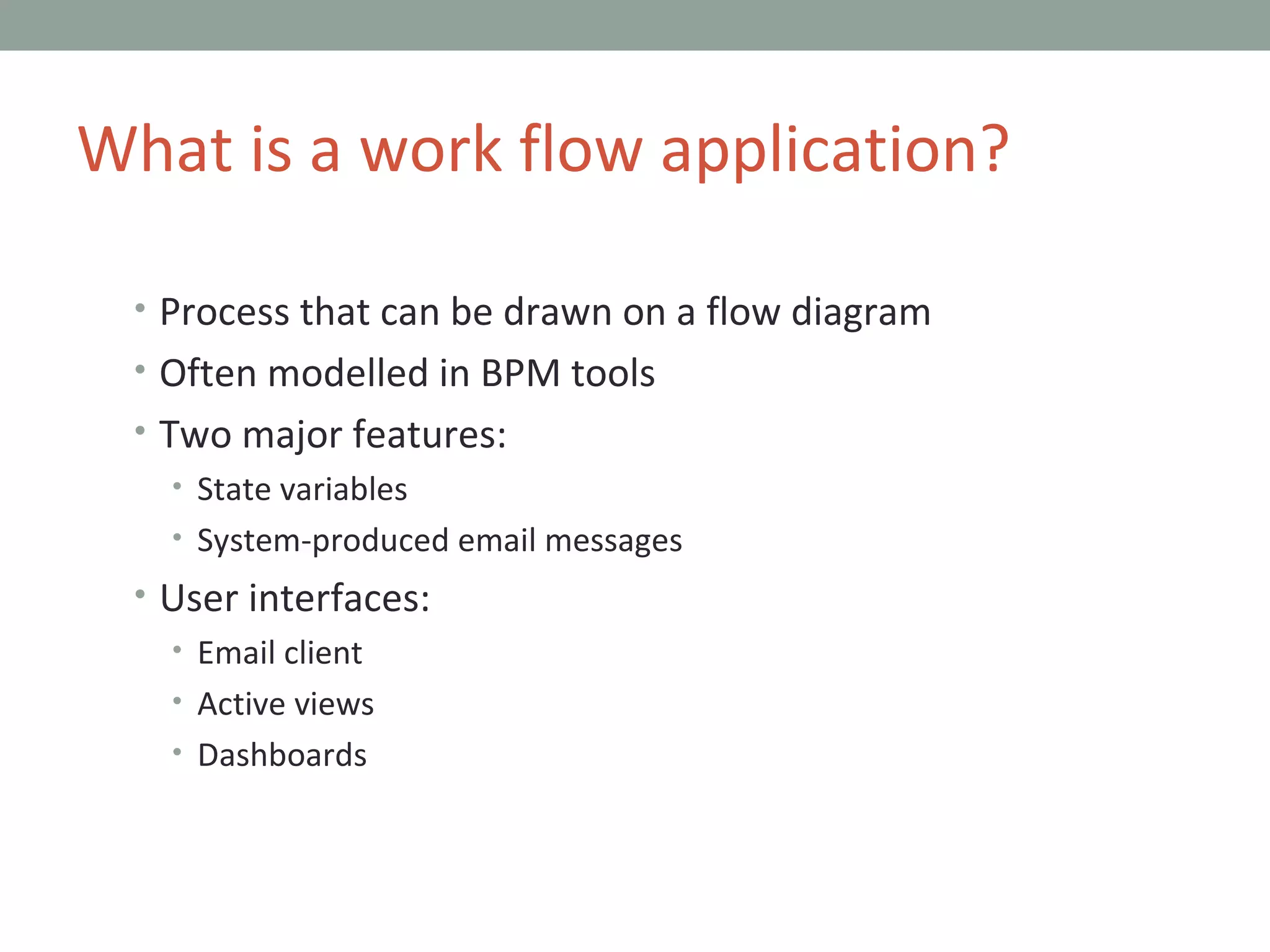 Process that can be drawn on a flow diagram Often modelled in BPM tools Two major features: State variables System-produced email messages User interfaces: Email client Active views Dashboards What is a work flow application? 