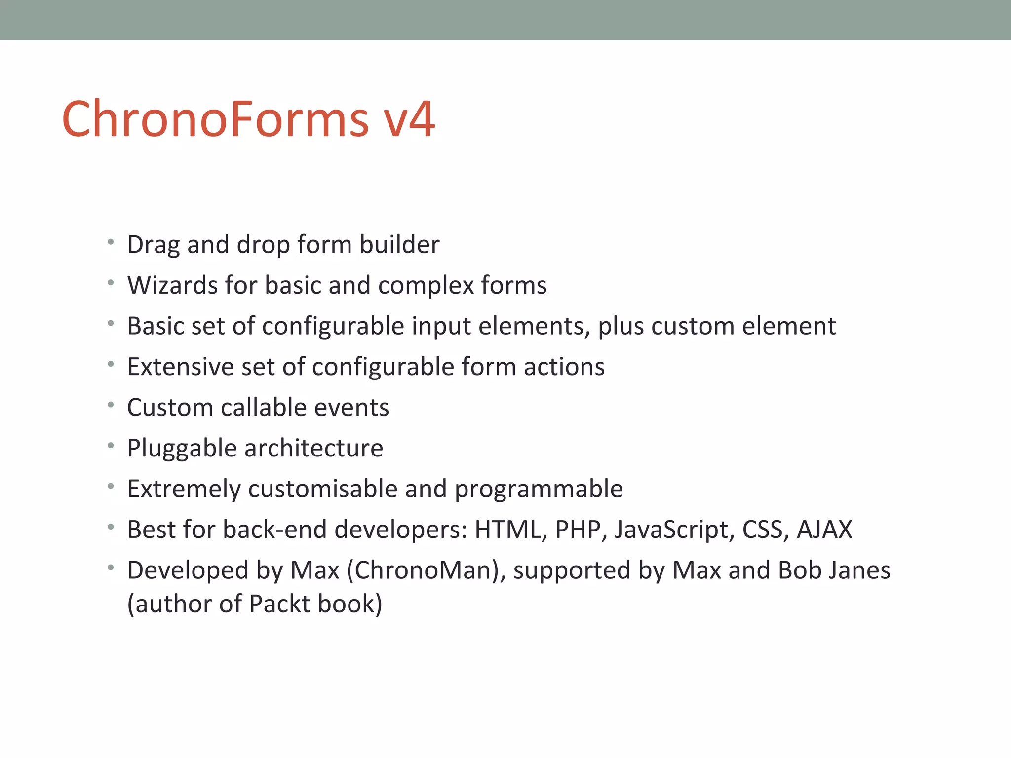 Drag and drop form builder Wizards for basic and complex forms Basic set of configurable input elements, plus custom element Extensive set of configurable form actions Custom callable events Pluggable architecture Extremely customisable and programmable Best for back-end developers: HTML, PHP, JavaScript, CSS, AJAX Developed by Max (ChronoMan), supported by Max and Bob Janes (author of Packt book) ChronoForms v4 