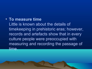 • To measure time
Little is known about the details of
timekeeping in prehistoric eras; however,
records and artefacts show that in every
culture people were preoccupied with
measuring and recording the passage of
time.
 