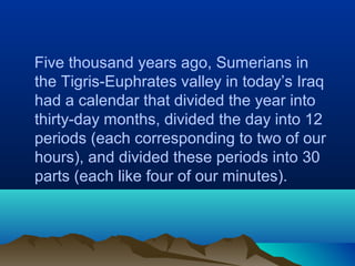 Five thousand years ago, Sumerians in
the Tigris-Euphrates valley in today’s Iraq
had a calendar that divided the year into
thirty-day months, divided the day into 12
periods (each corresponding to two of our
hours), and divided these periods into 30
parts (each like four of our minutes).
 