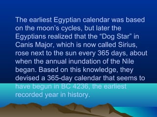 The earliest Egyptian calendar was based
on the moon’s cycles, but later the
Egyptians realized that the “Dog Star” in
Canis Major, which is now called Sirius,
rose next to the sun every 365 days, about
when the annual inundation of the Nile
began. Based on this knowledge, they
devised a 365-day calendar that seems to
have begun in BC 4236, the earliest
recorded year in history.
 