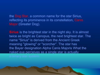 the Dog Star, a common name for the star Sirius,
reflecting its prominence in its constellation, Canis
Major (Greater Dog).
Sirius is the brightest star in the night sky. It is almost
twice as bright as Canopus, the next brightest star. The
name "Sirius" is derived from the Ancient Greek
meaning "glowing" or "scorcher”. The star has
the Bayer designation Alpha Canis Majoris What the
naked eye perceives as a single star is actually
a binary star system.
 