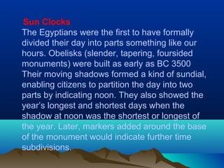 Sun Clocks
The Egyptians were the first to have formally
divided their day into parts something like our
hours. Obelisks (slender, tapering, foursided
monuments) were built as early as BC 3500
Their moving shadows formed a kind of sundial,
enabling citizens to partition the day into two
parts by indicating noon. They also showed the
year’s longest and shortest days when the
shadow at noon was the shortest or longest of
the year. Later, markers added around the base
of the monument would indicate further time
subdivisions.
 