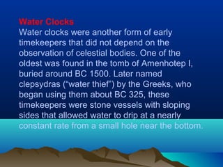 Water Clocks
Water clocks were another form of early
timekeepers that did not depend on the
observation of celestial bodies. One of the
oldest was found in the tomb of Amenhotep I,
buried around BC 1500. Later named
clepsydras (“water thief”) by the Greeks, who
began using them about BC 325, these
timekeepers were stone vessels with sloping
sides that allowed water to drip at a nearly
constant rate from a small hole near the bottom.
 