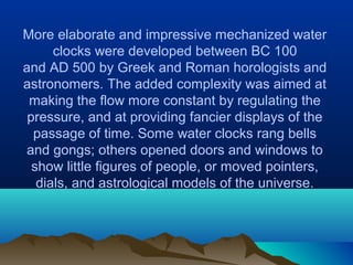 More elaborate and impressive mechanized water
clocks were developed between BC 100
and AD 500 by Greek and Roman horologists and
astronomers. The added complexity was aimed at
making the flow more constant by regulating the
pressure, and at providing fancier displays of the
passage of time. Some water clocks rang bells
and gongs; others opened doors and windows to
show little figures of people, or moved pointers,
dials, and astrological models of the universe.
 