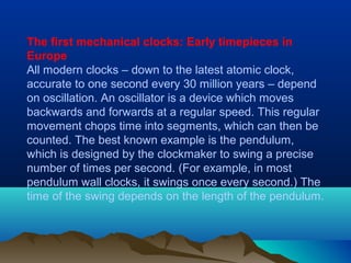 The first mechanical clocks: Early timepieces in
Europe
All modern clocks – down to the latest atomic clock,
accurate to one second every 30 million years – depend
on oscillation. An oscillator is a device which moves
backwards and forwards at a regular speed. This regular
movement chops time into segments, which can then be
counted. The best known example is the pendulum,
which is designed by the clockmaker to swing a precise
number of times per second. (For example, in most
pendulum wall clocks, it swings once every second.) The
time of the swing depends on the length of the pendulum.
 