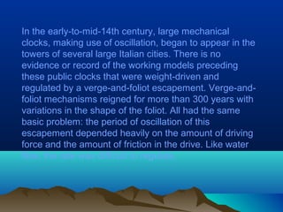 In the early-to-mid-14th century, large mechanical
clocks, making use of oscillation, began to appear in the
towers of several large Italian cities. There is no
evidence or record of the working models preceding
these public clocks that were weight-driven and
regulated by a verge-and-foliot escapement. Verge-and-
foliot mechanisms reigned for more than 300 years with
variations in the shape of the foliot. All had the same
basic problem: the period of oscillation of this
escapement depended heavily on the amount of driving
force and the amount of friction in the drive. Like water
flow, the rate was difficult to regulate.
 