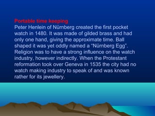 Portable time keeping
Peter Henlein of Nürnberg created the first pocket
watch in 1480. It was made of gilded brass and had
only one hand, giving the approximate time. Ball
shaped it was yet oddly named a “Nürnberg Egg”.
Religion was to have a strong influence on the watch
industry, however indirectly. When the Protestant
reformation took over Geneva in 1535 the city had no
watch making industry to speak of and was known
rather for its jewellery.
 