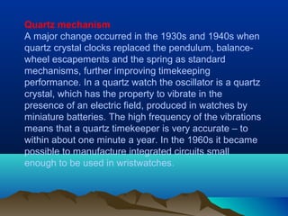 Quartz mechanism
A major change occurred in the 1930s and 1940s when
quartz crystal clocks replaced the pendulum, balance-
wheel escapements and the spring as standard
mechanisms, further improving timekeeping
performance. In a quartz watch the oscillator is a quartz
crystal, which has the property to vibrate in the
presence of an electric field, produced in watches by
miniature batteries. The high frequency of the vibrations
means that a quartz timekeeper is very accurate – to
within about one minute a year. In the 1960s it became
possible to manufacture integrated circuits small
enough to be used in wristwatches.
 