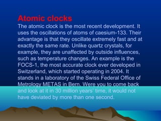 Atomic clocks
The atomic clock is the most recent development. It
uses the oscillations of atoms of caesium-133. Their
advantage is that they oscillate extremely fast and at
exactly the same rate. Unlike quartz crystals, for
example, they are unaffected by outside influences,
such as temperature changes. An example is the
FOCS-1, the most accurate clock ever developed in
Switzerland, which started operating in 2004. It
stands in a laboratory of the Swiss Federal Office of
Metrology METAS in Bern. Were you to come back
and look at it in 30 million years’ time, it would not
have deviated by more than one second.
 