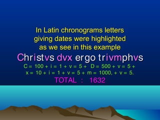 In Latin chronograms lettersIn Latin chronograms letters
giving dates were highlightedgiving dates were highlighted
as we see in this exampleas we see in this example
CChrhriiststvvss dvxdvx ergo trergo trivmivmphphvvss
C = 100 + i = 1 + v = 5 + D = 500 + v = 5 +C = 100 + i = 1 + v = 5 + D = 500 + v = 5 +
x = 10 + i = 1 + v = 5 + m = 1000, + v = 5.x = 10 + i = 1 + v = 5 + m = 1000, + v = 5.
TOTAL : 1632TOTAL : 1632
 