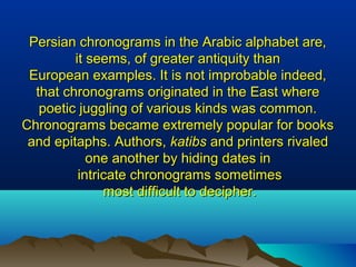 Persian chronograms in the Arabic alphabet are,Persian chronograms in the Arabic alphabet are,
it seems, of greater antiquity thanit seems, of greater antiquity than
European examples. It is not improbable indeed,European examples. It is not improbable indeed,
that chronograms originated in the East wherethat chronograms originated in the East where
poetic juggling of various kinds was common.poetic juggling of various kinds was common.
Chronograms became extremely popular for booksChronograms became extremely popular for books
and epitaphs. Authors,and epitaphs. Authors, katibskatibs and printers rivaledand printers rivaled
one another by hiding dates inone another by hiding dates in
intricate chronograms sometimesintricate chronograms sometimes
most difficult to decipher.most difficult to decipher.
 